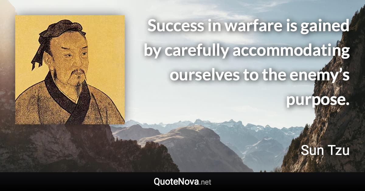 Success in warfare is gained by carefully accommodating ourselves to the enemy’s purpose. - Sun Tzu quote