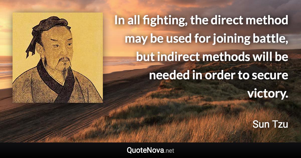 In all fighting, the direct method may be used for joining battle, but indirect methods will be needed in order to secure victory. - Sun Tzu quote