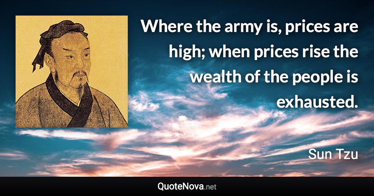 Where the army is, prices are high; when prices rise the wealth of the people is exhausted. - Sun Tzu quote