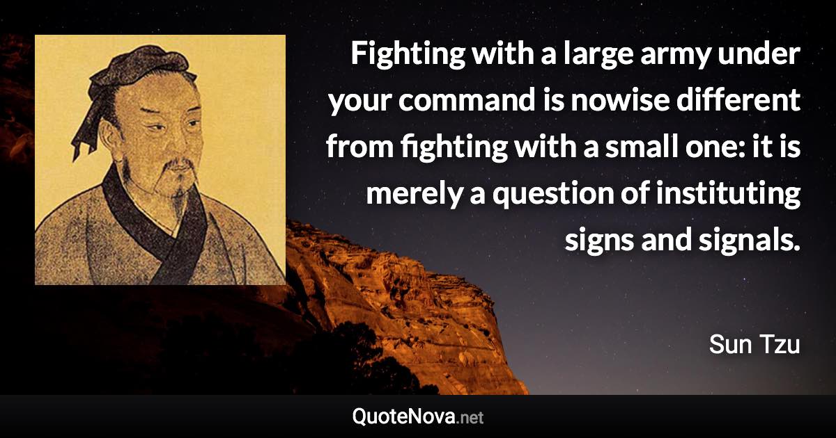 Fighting with a large army under your command is nowise different from fighting with a small one: it is merely a question of instituting signs and signals. - Sun Tzu quote