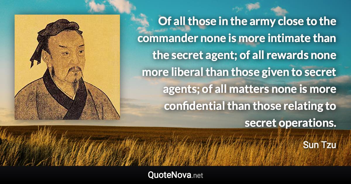 Of all those in the army close to the commander none is more intimate than the secret agent; of all rewards none more liberal than those given to secret agents; of all matters none is more confidential than those relating to secret operations. - Sun Tzu quote