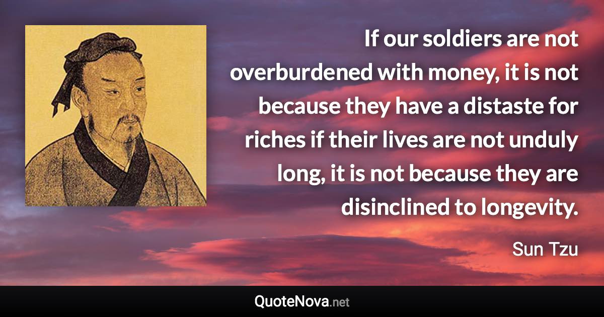 If our soldiers are not overburdened with money, it is not because they have a distaste for riches if their lives are not unduly long, it is not because they are disinclined to longevity. - Sun Tzu quote