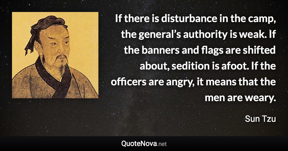 If there is disturbance in the camp, the general’s authority is weak. If the banners and flags are shifted about, sedition is afoot. If the officers are angry, it means that the men are weary. - Sun Tzu quote