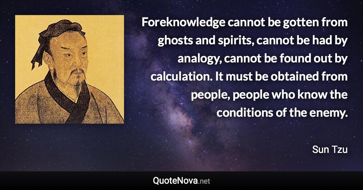 Foreknowledge cannot be gotten from ghosts and spirits, cannot be had by analogy, cannot be found out by calculation. It must be obtained from people, people who know the conditions of the enemy. - Sun Tzu quote