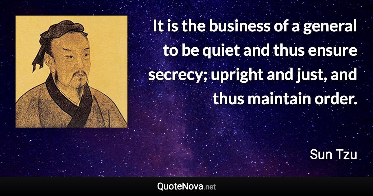 It is the business of a general to be quiet and thus ensure secrecy; upright and just, and thus maintain order. - Sun Tzu quote