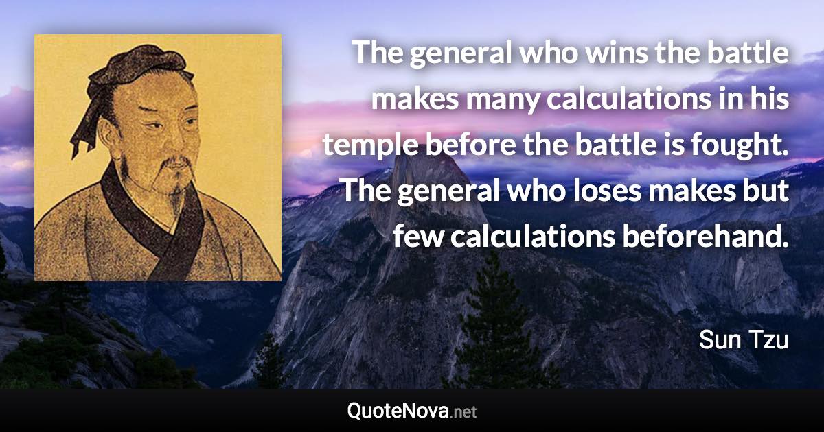 The general who wins the battle makes many calculations in his temple before the battle is fought. The general who loses makes but few calculations beforehand. - Sun Tzu quote