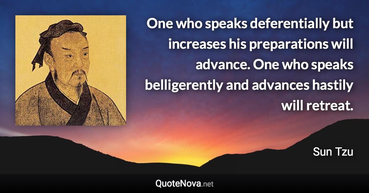 One who speaks deferentially but increases his preparations will advance. One who speaks belligerently and advances hastily will retreat. - Sun Tzu quote