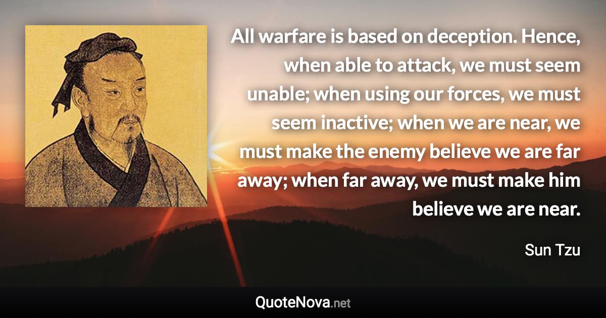 All warfare is based on deception. Hence, when able to attack, we must seem unable; when using our forces, we must seem inactive; when we are near, we must make the enemy believe we are far away; when far away, we must make him believe we are near. - Sun Tzu quote