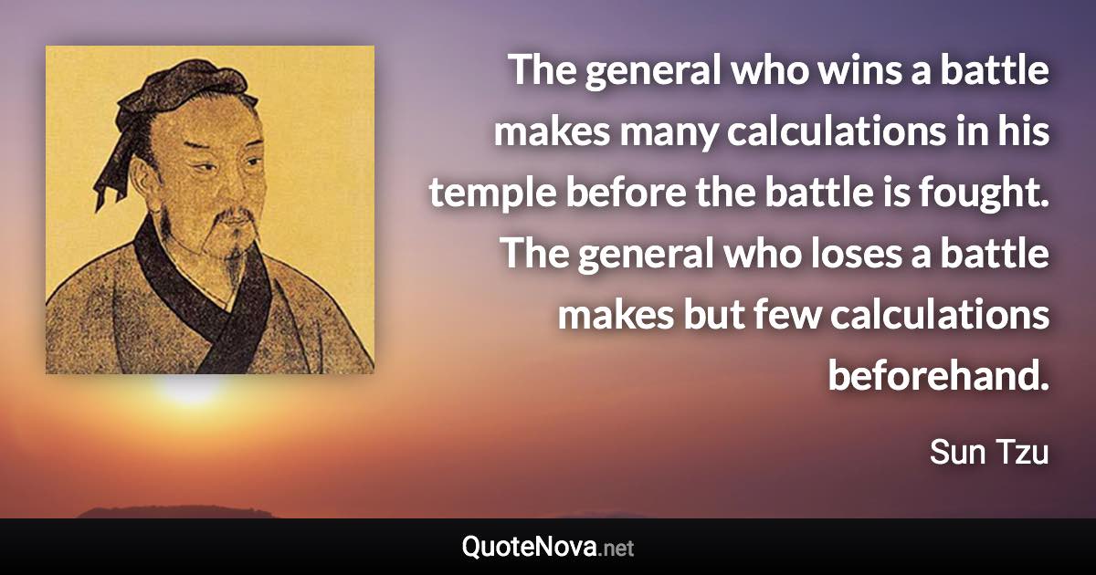 The general who wins a battle makes many calculations in his temple before the battle is fought. The general who loses a battle makes but few calculations beforehand. - Sun Tzu quote