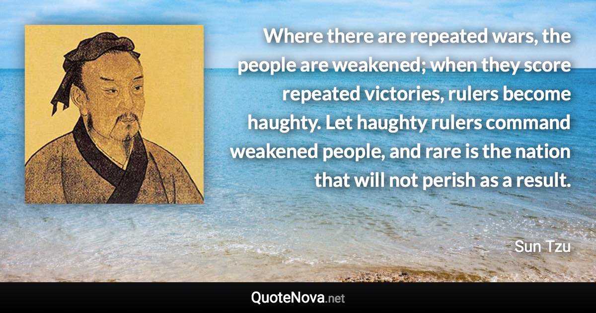 Where there are repeated wars, the people are weakened; when they score repeated victories, rulers become haughty. Let haughty rulers command weakened people, and rare is the nation that will not perish as a result. - Sun Tzu quote