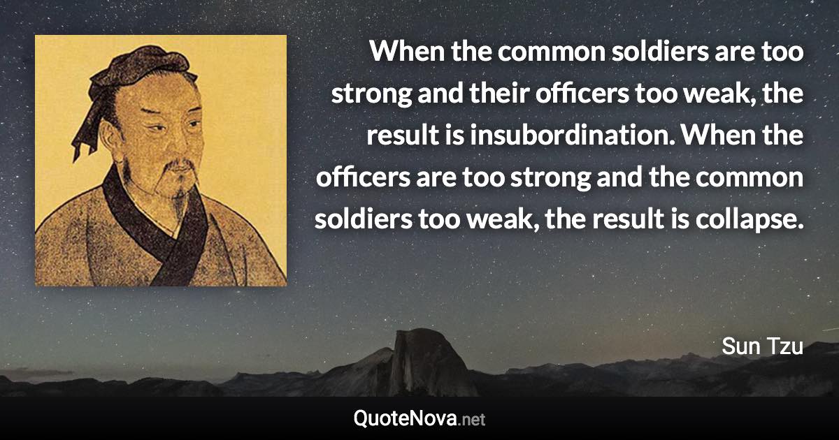 When the common soldiers are too strong and their officers too weak, the result is insubordination. When the officers are too strong and the common soldiers too weak, the result is collapse. - Sun Tzu quote