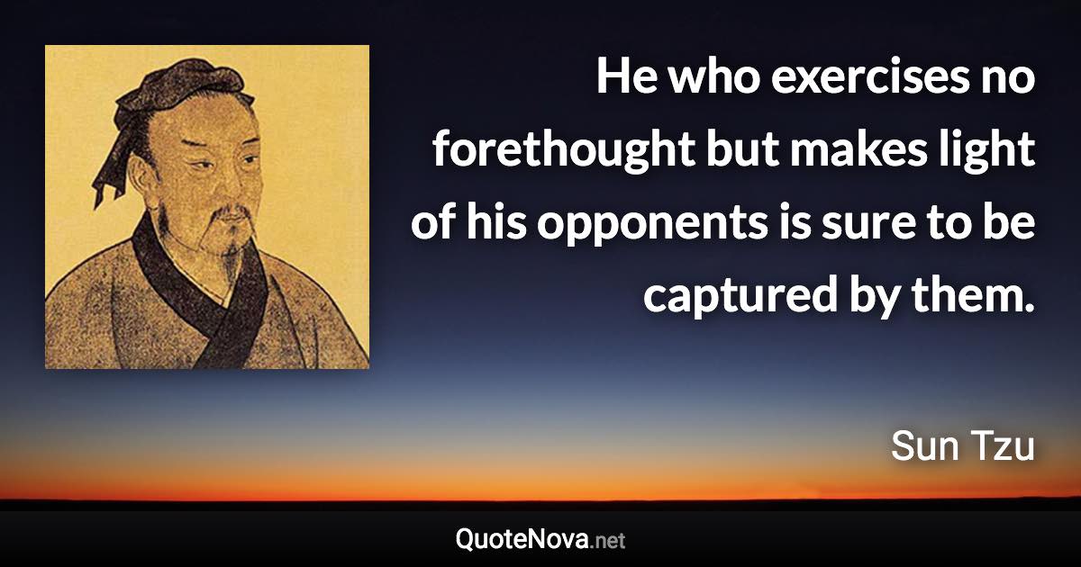 He who exercises no forethought but makes light of his opponents is sure to be captured by them. - Sun Tzu quote