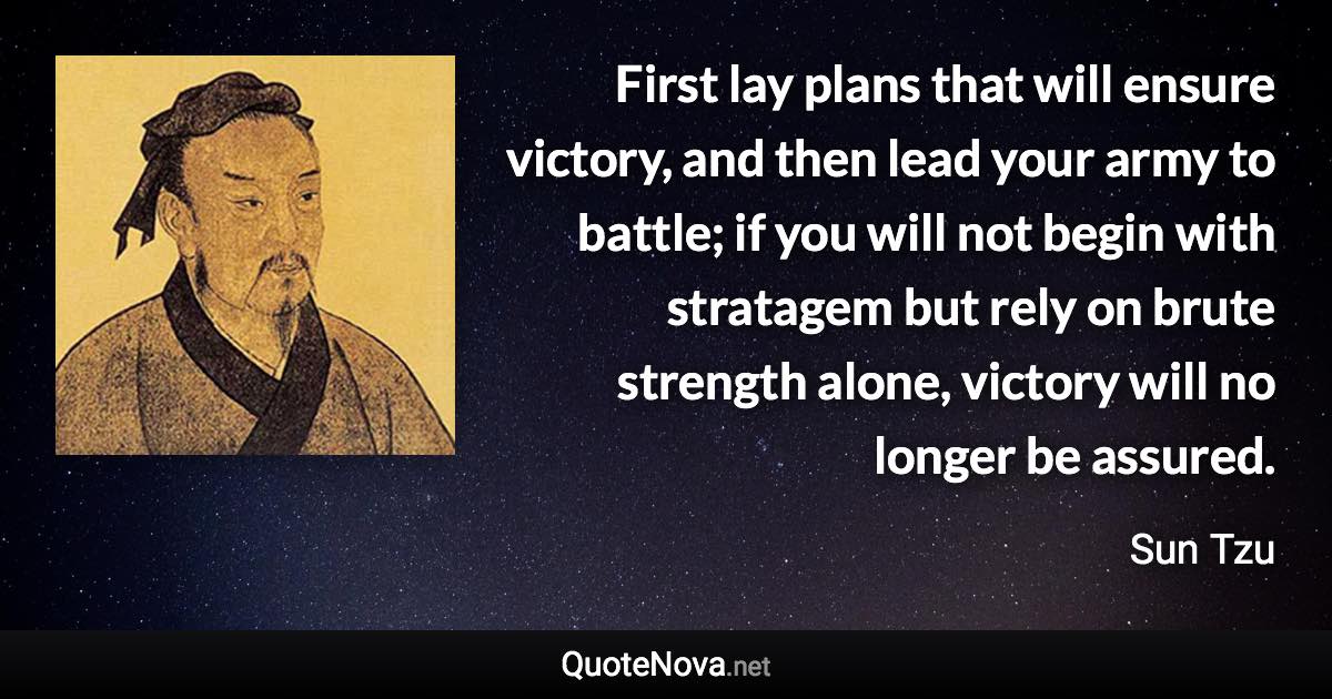 First lay plans that will ensure victory, and then lead your army to battle; if you will not begin with stratagem but rely on brute strength alone, victory will no longer be assured. - Sun Tzu quote