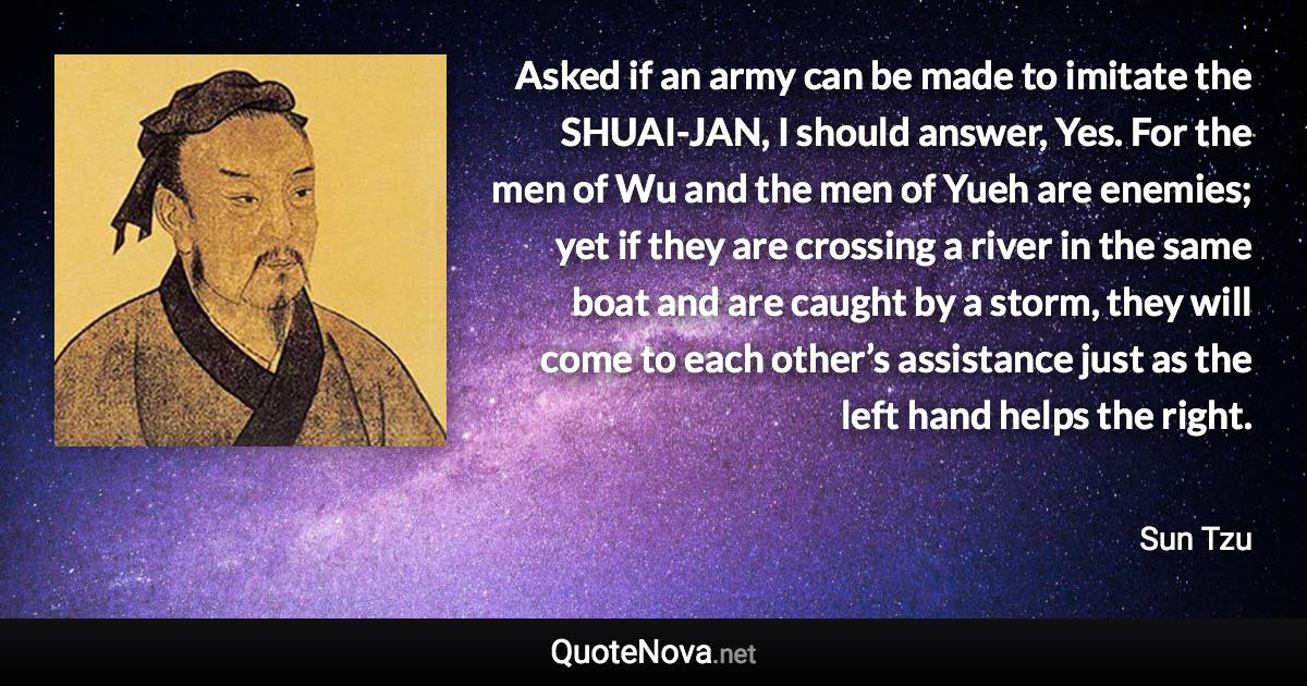 Asked if an army can be made to imitate the SHUAI-JAN, I should answer, Yes. For the men of Wu and the men of Yueh are enemies; yet if they are crossing a river in the same boat and are caught by a storm, they will come to each other’s assistance just as the left hand helps the right. - Sun Tzu quote