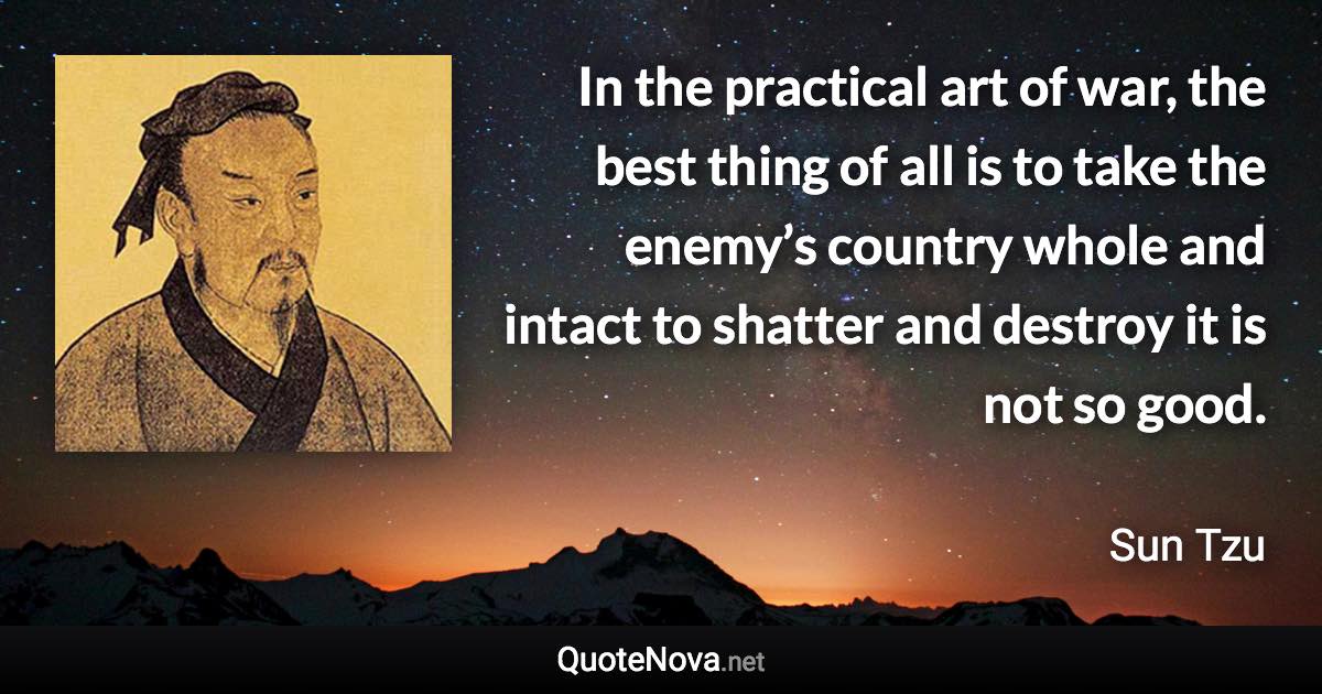 In the practical art of war, the best thing of all is to take the enemy’s country whole and intact to shatter and destroy it is not so good. - Sun Tzu quote