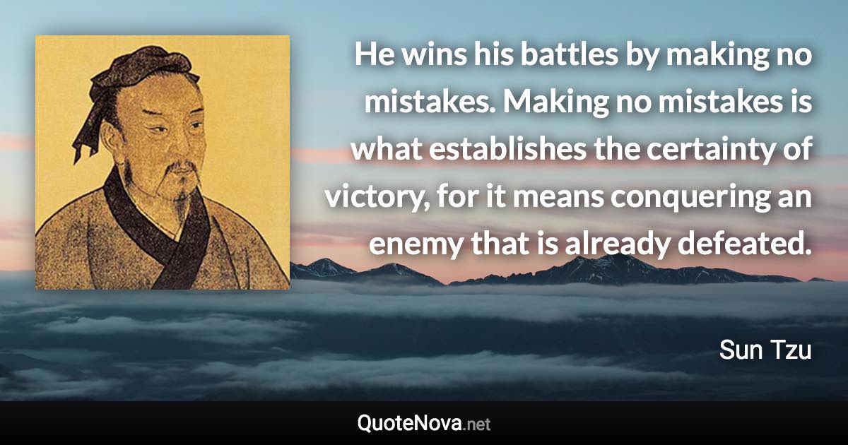 He wins his battles by making no mistakes. Making no mistakes is what establishes the certainty of victory, for it means conquering an enemy that is already defeated. - Sun Tzu quote