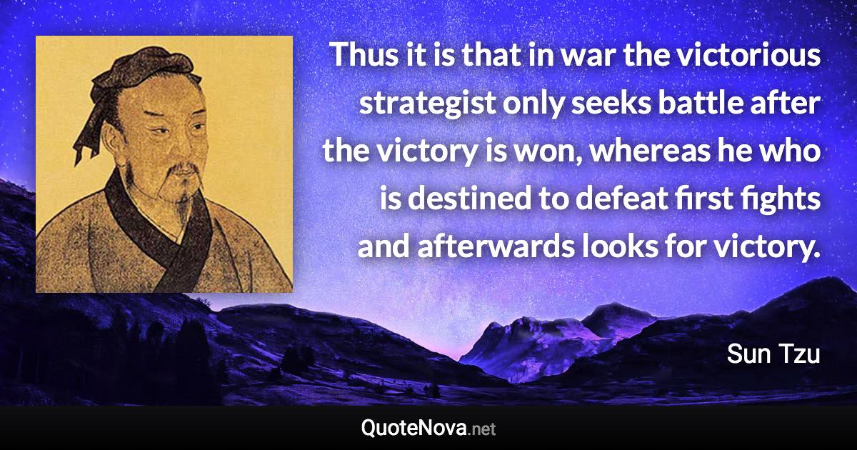 Thus it is that in war the victorious strategist only seeks battle after the victory is won, whereas he who is destined to defeat first fights and afterwards looks for victory. - Sun Tzu quote