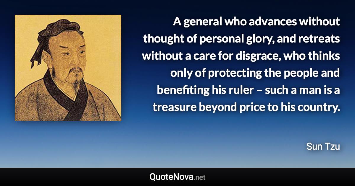 A general who advances without thought of personal glory, and retreats without a care for disgrace, who thinks only of protecting the people and benefiting his ruler – such a man is a treasure beyond price to his country. - Sun Tzu quote
