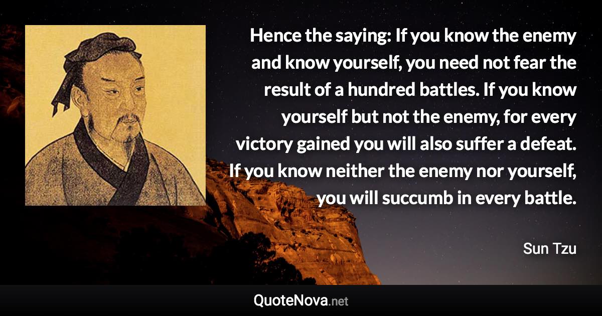 Hence the saying: If you know the enemy and know yourself, you need not fear the result of a hundred battles. If you know yourself but not the enemy, for every victory gained you will also suffer a defeat. If you know neither the enemy nor yourself, you will succumb in every battle. - Sun Tzu quote