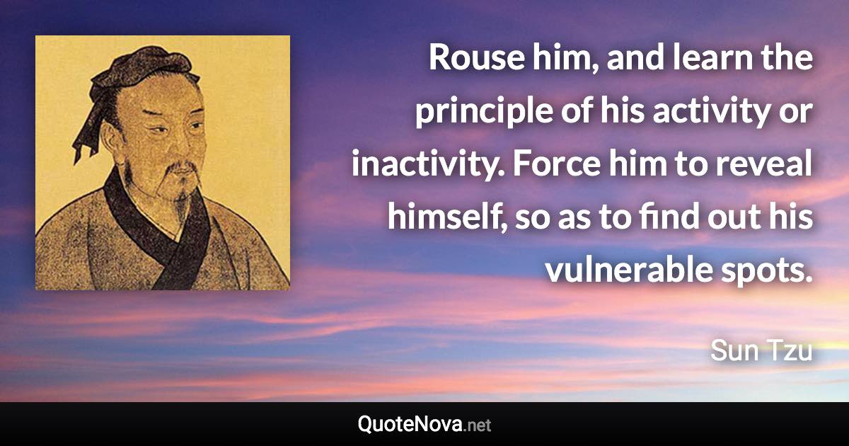 Rouse him, and learn the principle of his activity or inactivity. Force him to reveal himself, so as to find out his vulnerable spots. - Sun Tzu quote