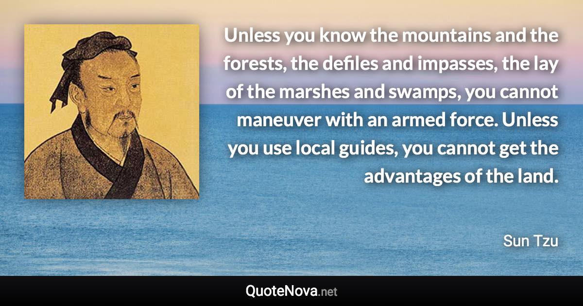 Unless you know the mountains and the forests, the defiles and impasses, the lay of the marshes and swamps, you cannot maneuver with an armed force. Unless you use local guides, you cannot get the advantages of the land. - Sun Tzu quote