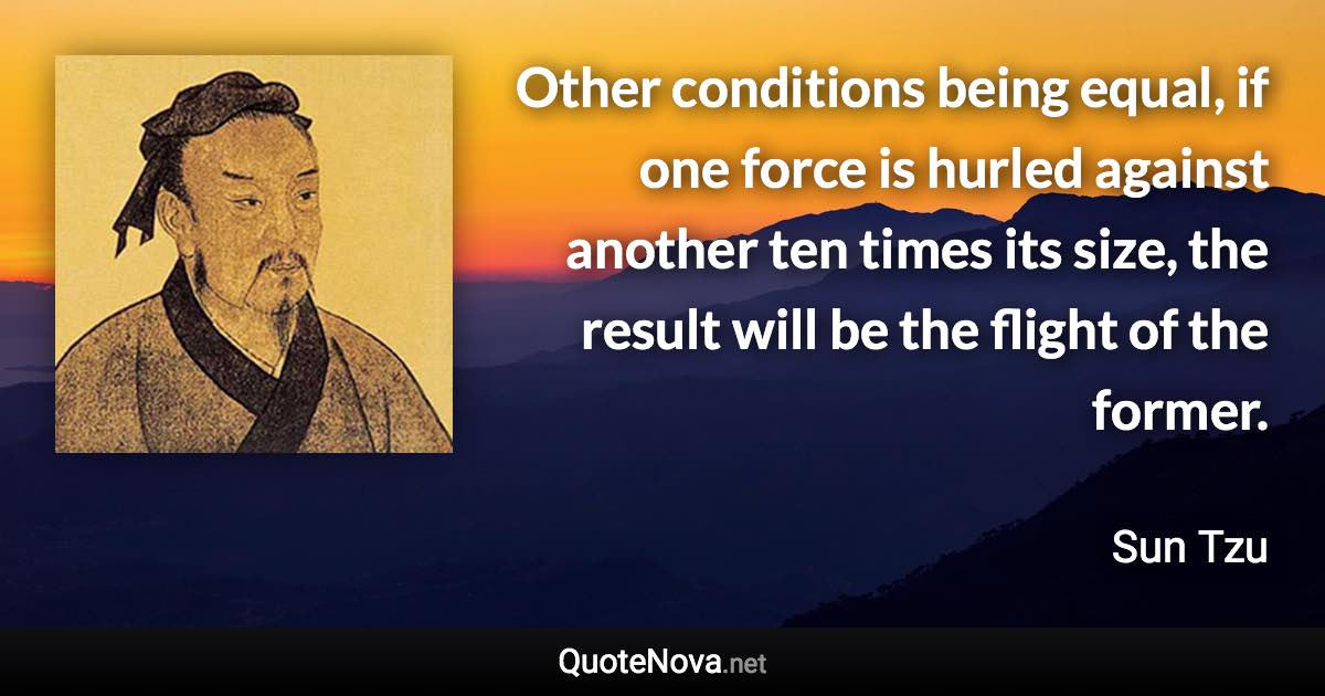 Other conditions being equal, if one force is hurled against another ten times its size, the result will be the flight of the former. - Sun Tzu quote