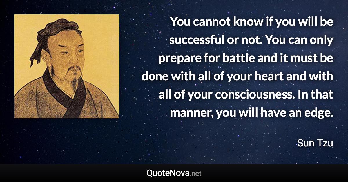 You cannot know if you will be successful or not. You can only prepare for battle and it must be done with all of your heart and with all of your consciousness. In that manner, you will have an edge. - Sun Tzu quote