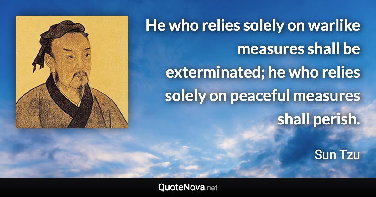 He who relies solely on warlike measures shall be exterminated; he who relies solely on peaceful measures shall perish. - Sun Tzu quote