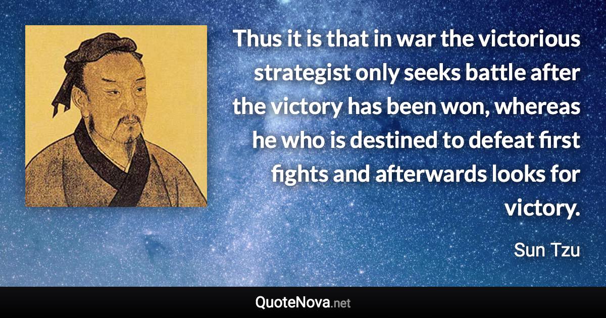 Thus it is that in war the victorious strategist only seeks battle after the victory has been won, whereas he who is destined to defeat first fights and afterwards looks for victory. - Sun Tzu quote