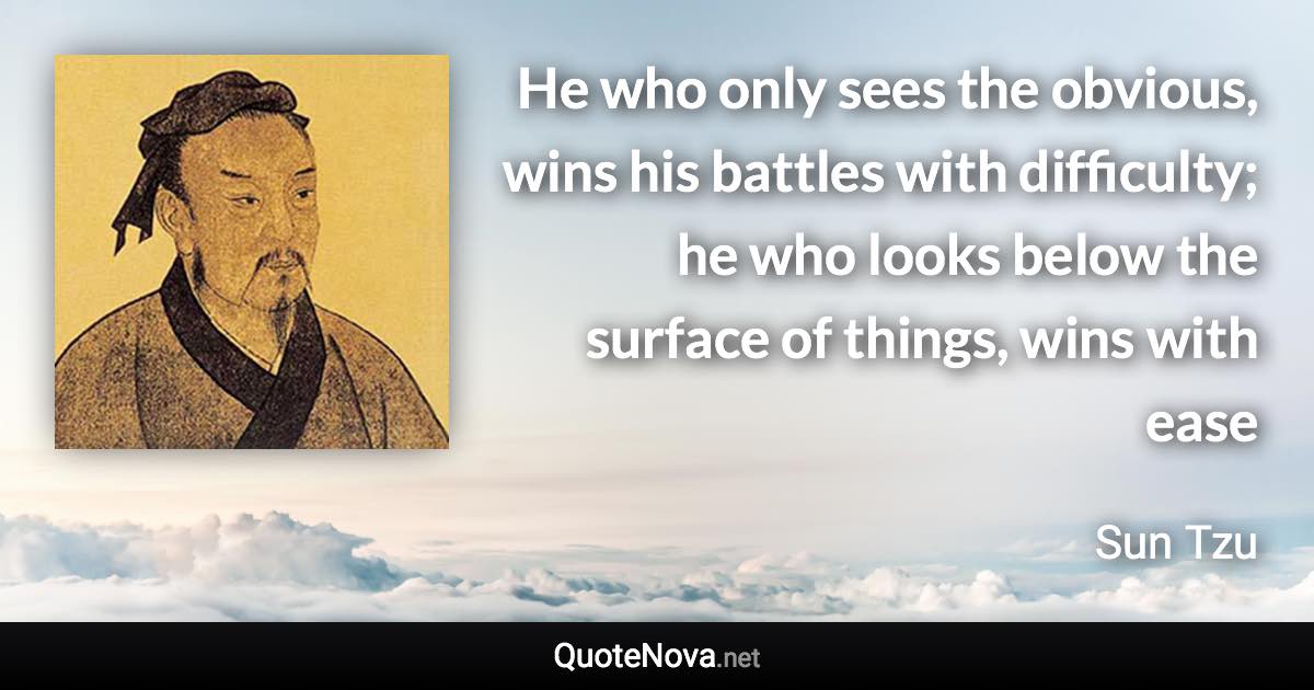 He who only sees the obvious, wins his battles with difficulty; he who looks below the surface of things, wins with ease - Sun Tzu quote