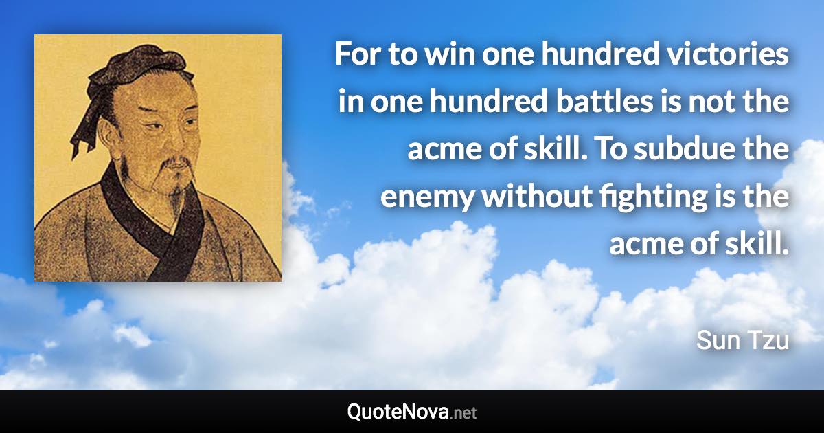 For to win one hundred victories in one hundred battles is not the acme of skill. To subdue the enemy without fighting is the acme of skill. - Sun Tzu quote