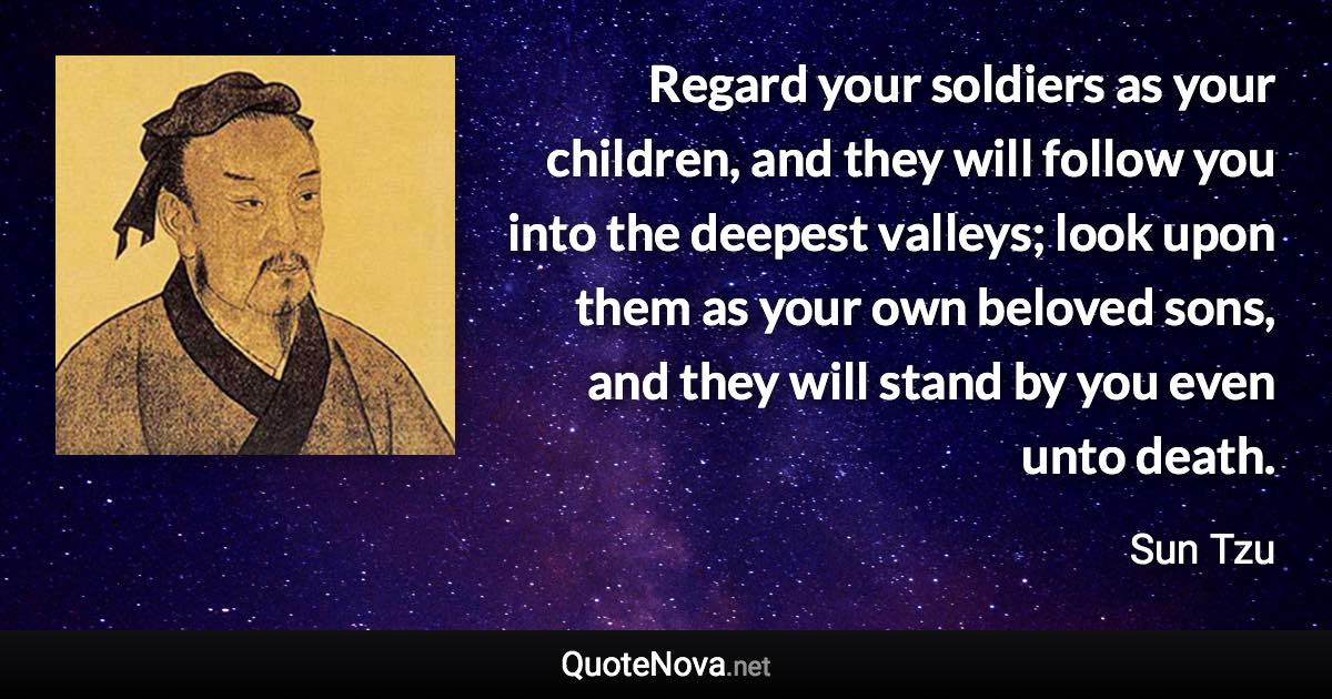 Regard your soldiers as your children, and they will follow you into the deepest valleys; look upon them as your own beloved sons, and they will stand by you even unto death. - Sun Tzu quote