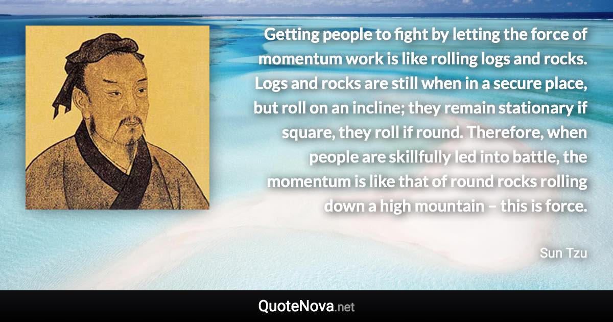 Getting people to fight by letting the force of momentum work is like rolling logs and rocks. Logs and rocks are still when in a secure place, but roll on an incline; they remain stationary if square, they roll if round. Therefore, when people are skillfully led into battle, the momentum is like that of round rocks rolling down a high mountain – this is force. - Sun Tzu quote