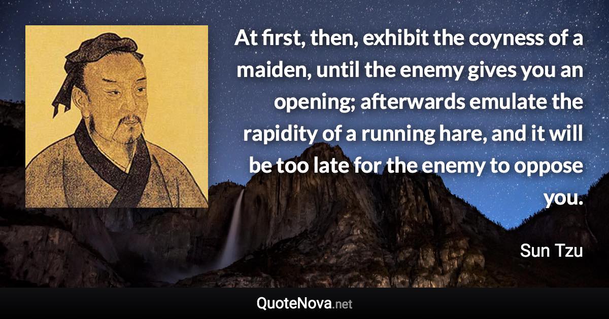 At first, then, exhibit the coyness of a maiden, until the enemy gives you an opening; afterwards emulate the rapidity of a running hare, and it will be too late for the enemy to oppose you. - Sun Tzu quote