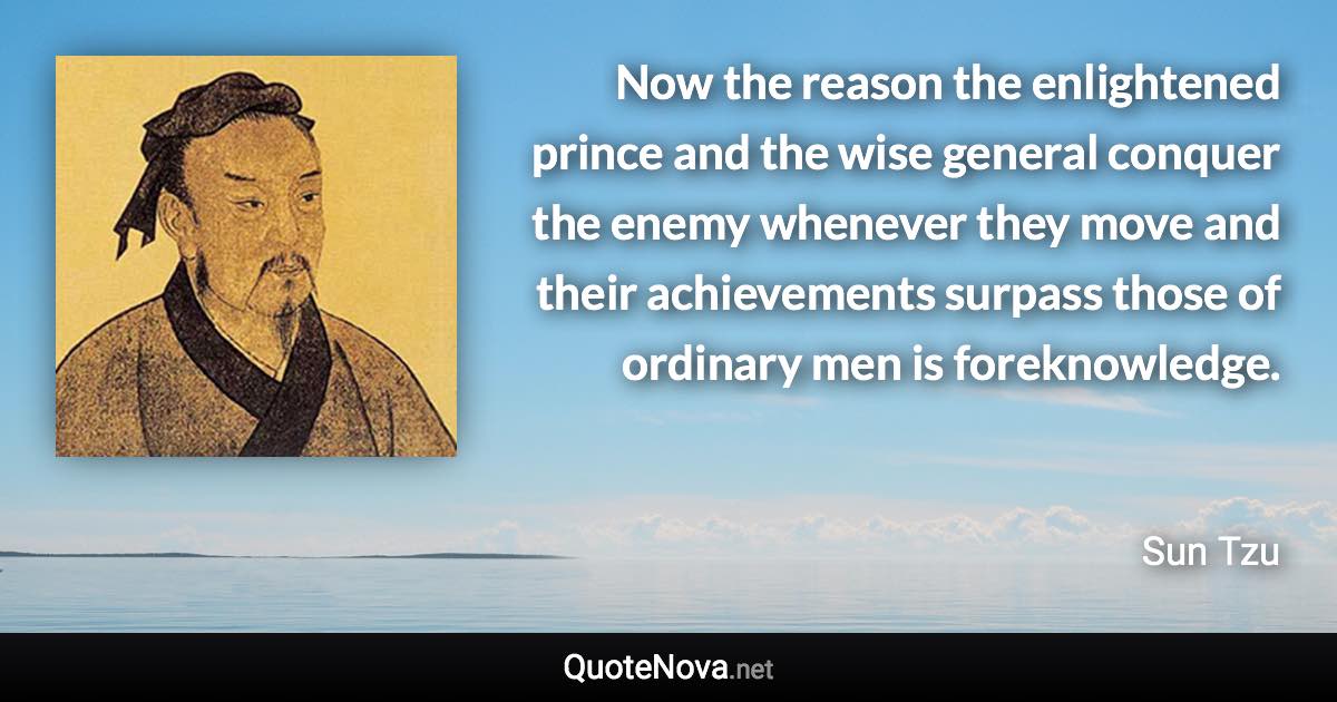 Now the reason the enlightened prince and the wise general conquer the enemy whenever they move and their achievements surpass those of ordinary men is foreknowledge. - Sun Tzu quote