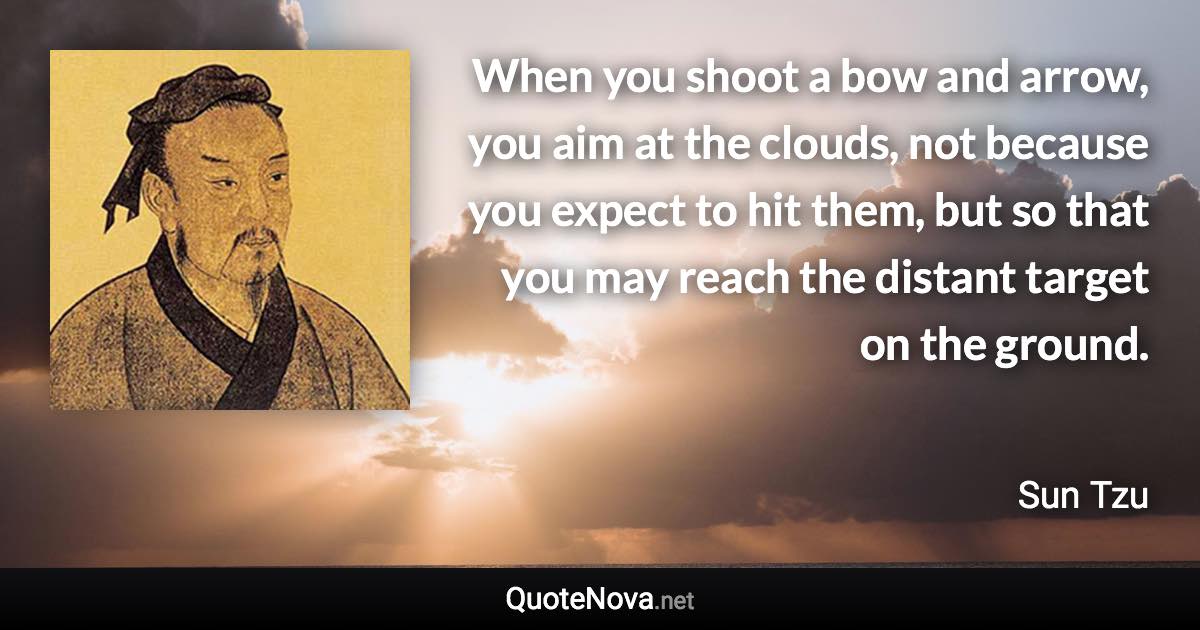 When you shoot a bow and arrow, you aim at the clouds, not because you expect to hit them, but so that you may reach the distant target on the ground. - Sun Tzu quote