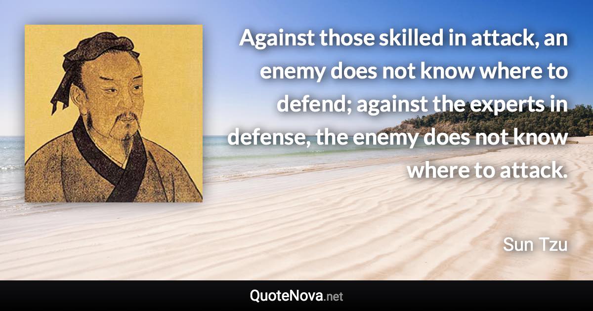 Against those skilled in attack, an enemy does not know where to defend; against the experts in defense, the enemy does not know where to attack. - Sun Tzu quote