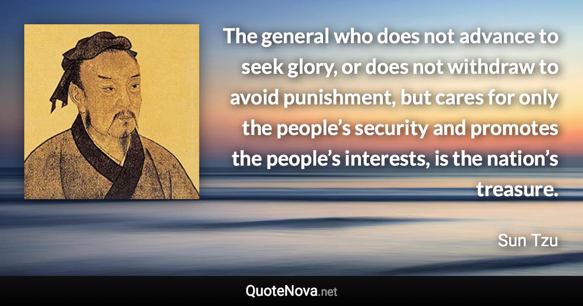 The general who does not advance to seek glory, or does not withdraw to avoid punishment, but cares for only the people’s security and promotes the people’s interests, is the nation’s treasure. - Sun Tzu quote
