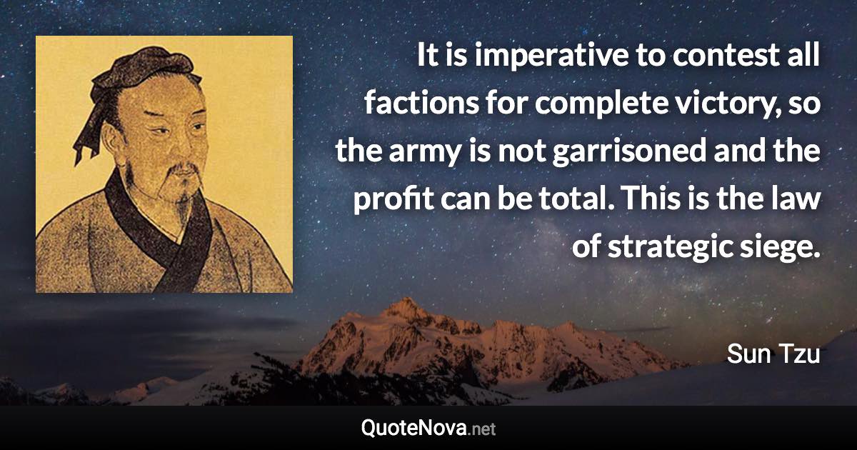 It is imperative to contest all factions for complete victory, so the army is not garrisoned and the profit can be total. This is the law of strategic siege. - Sun Tzu quote