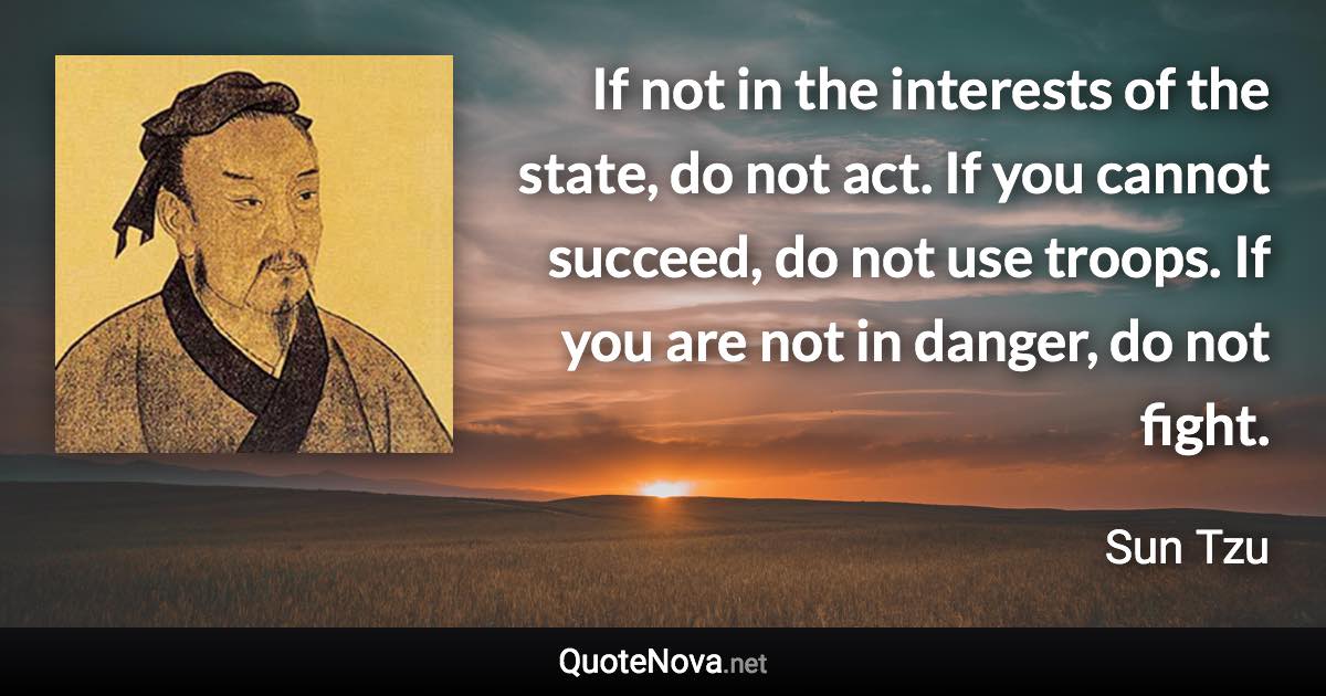 If not in the interests of the state, do not act. If you cannot succeed, do not use troops. If you are not in danger, do not fight. - Sun Tzu quote