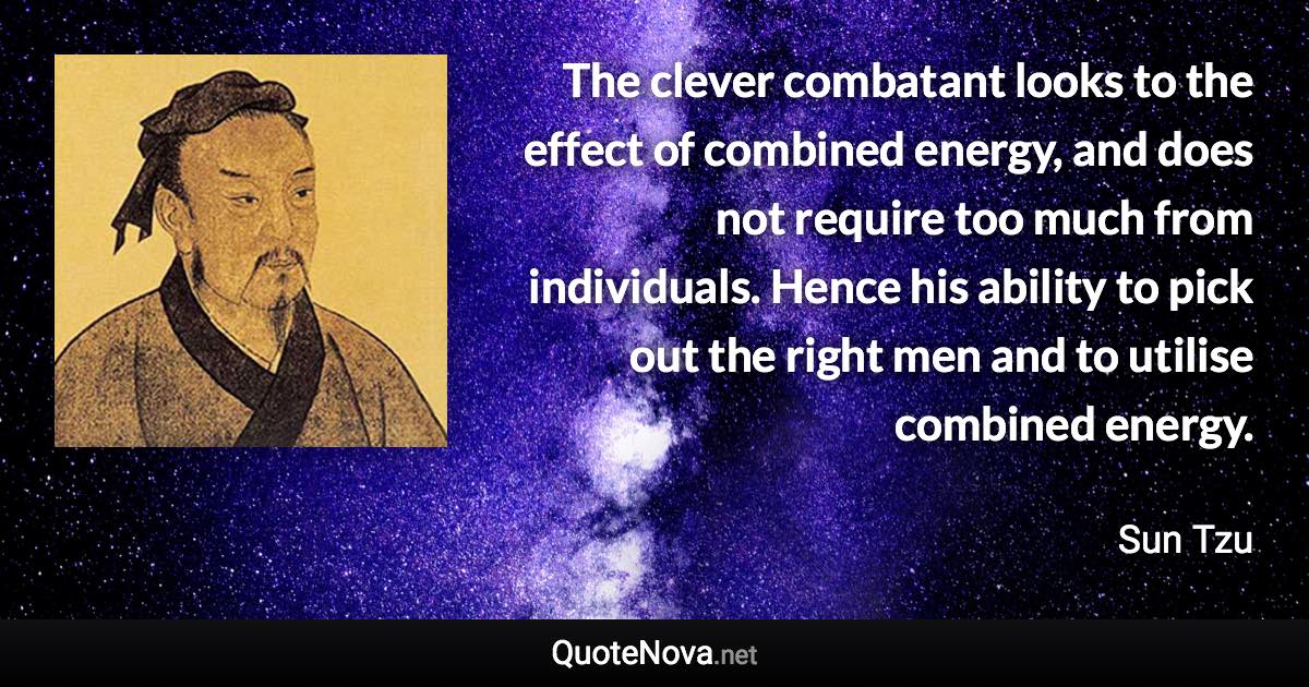 The clever combatant looks to the effect of combined energy, and does not require too much from individuals. Hence his ability to pick out the right men and to utilise combined energy. - Sun Tzu quote