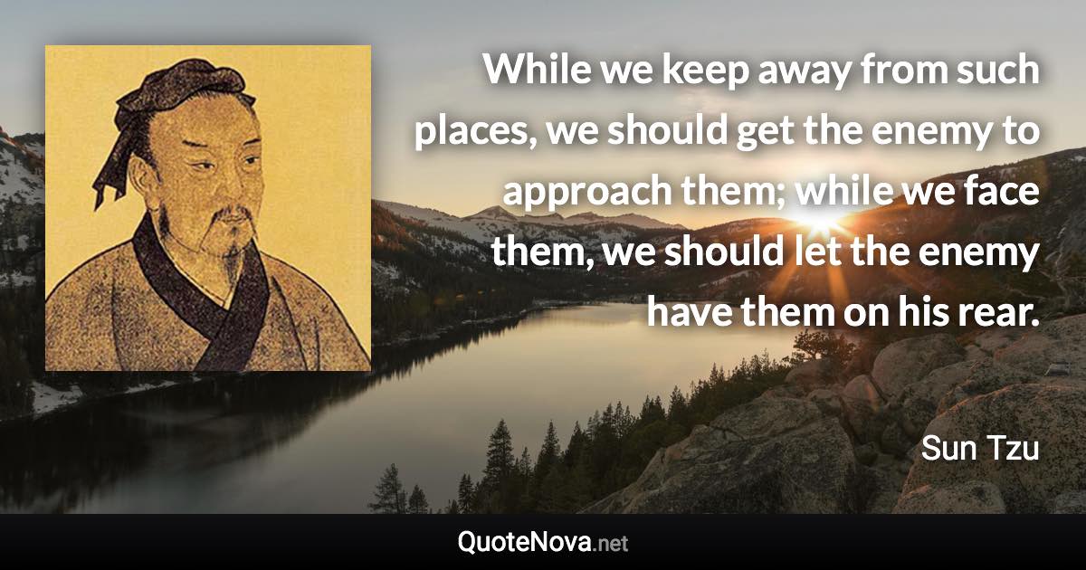 While we keep away from such places, we should get the enemy to approach them; while we face them, we should let the enemy have them on his rear. - Sun Tzu quote