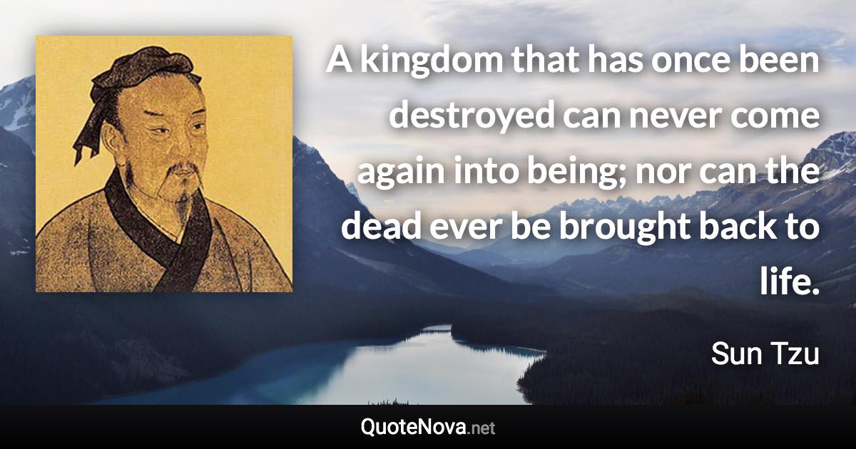 A kingdom that has once been destroyed can never come again into being; nor can the dead ever be brought back to life. - Sun Tzu quote