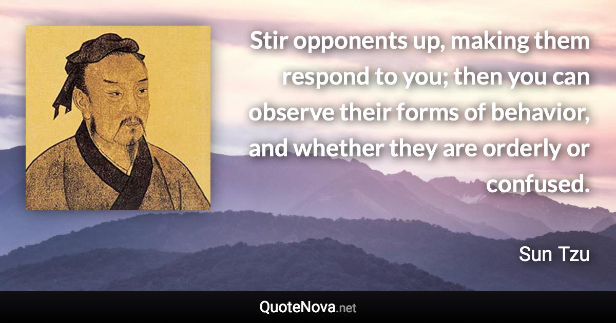 Stir opponents up, making them respond to you; then you can observe their forms of behavior, and whether they are orderly or confused. - Sun Tzu quote