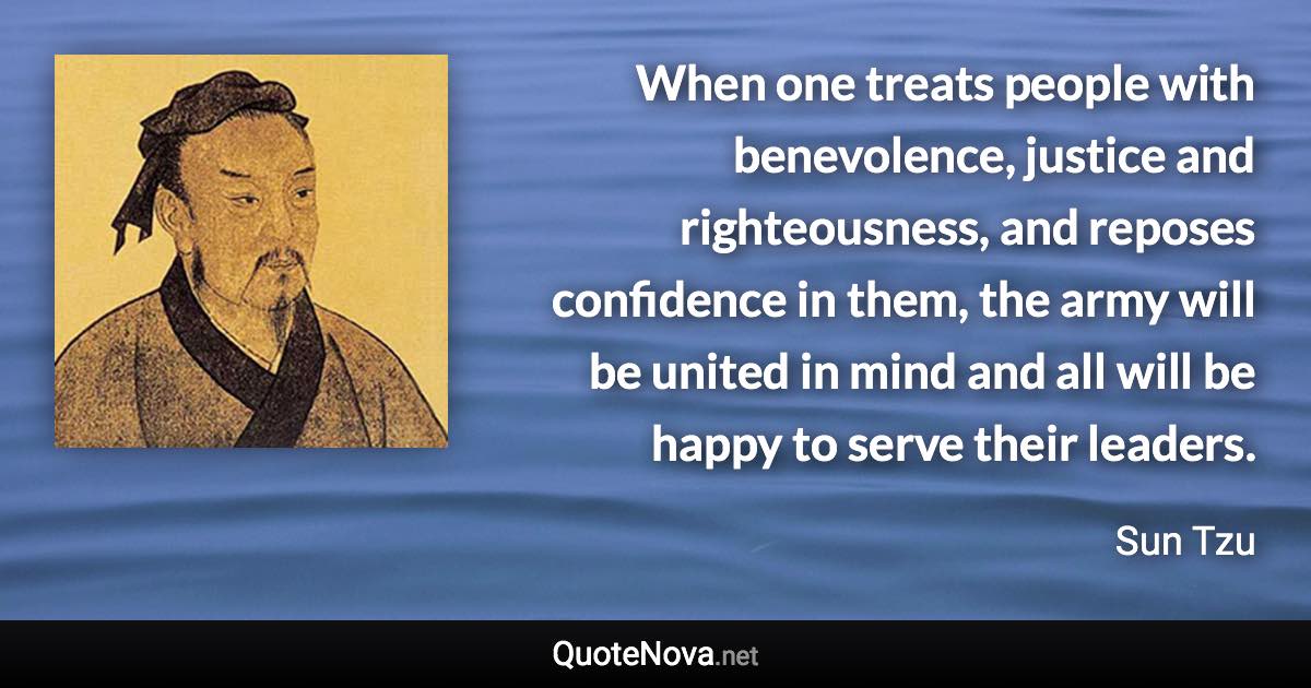 When one treats people with benevolence, justice and righteousness, and reposes confidence in them, the army will be united in mind and all will be happy to serve their leaders. - Sun Tzu quote