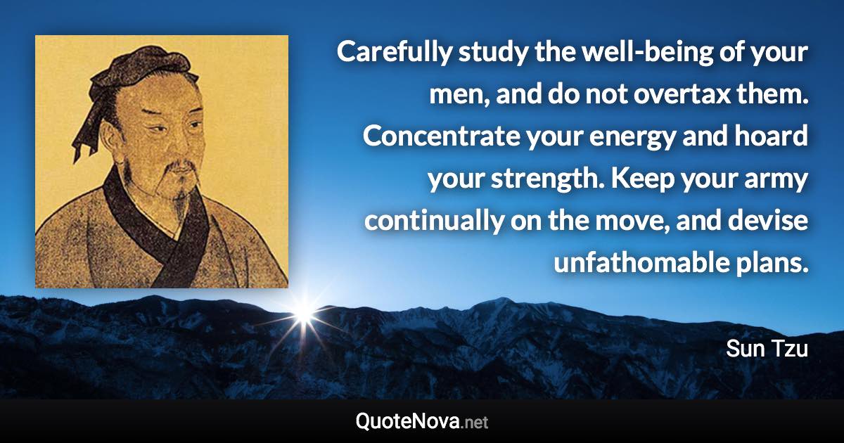 Carefully study the well-being of your men, and do not overtax them. Concentrate your energy and hoard your strength. Keep your army continually on the move, and devise unfathomable plans. - Sun Tzu quote