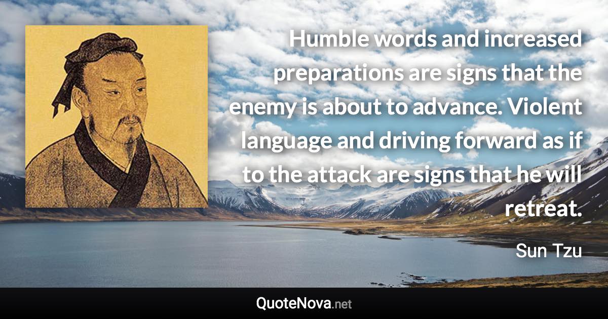 Humble words and increased preparations are signs that the enemy is about to advance. Violent language and driving forward as if to the attack are signs that he will retreat. - Sun Tzu quote