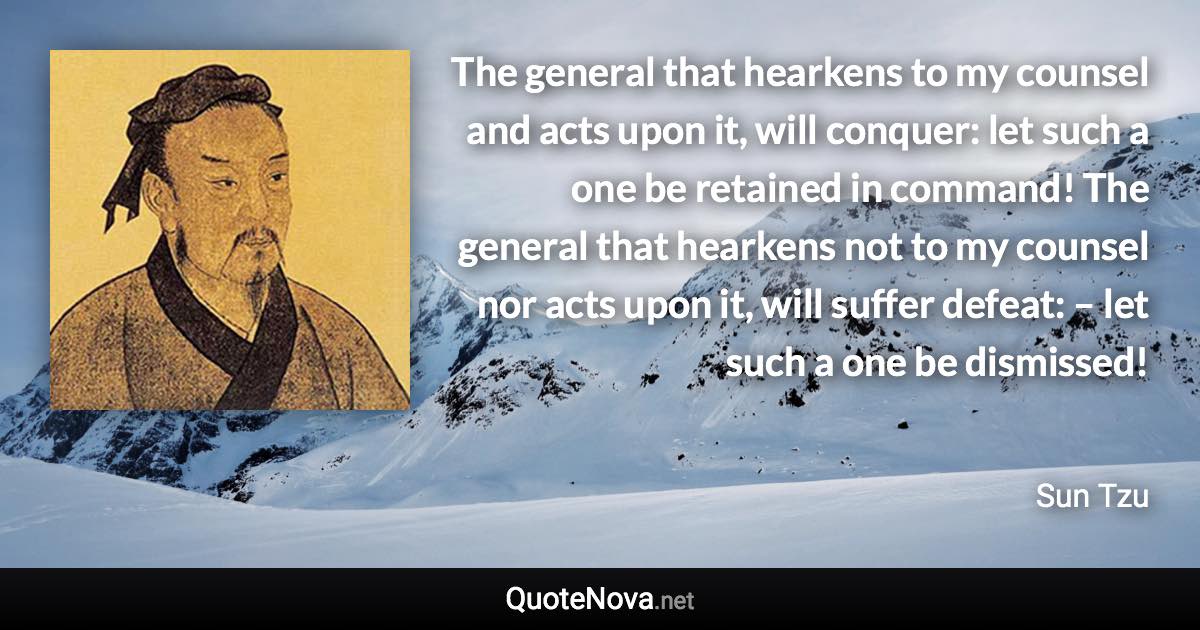 The general that hearkens to my counsel and acts upon it, will conquer: let such a one be retained in command! The general that hearkens not to my counsel nor acts upon it, will suffer defeat: – let such a one be dismissed! - Sun Tzu quote