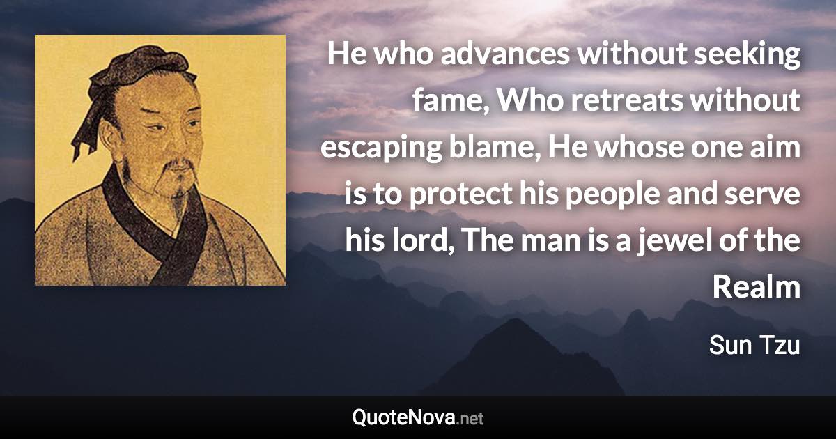 He who advances without seeking fame, Who retreats without escaping blame, He whose one aim is to protect his people and serve his lord, The man is a jewel of the Realm - Sun Tzu quote