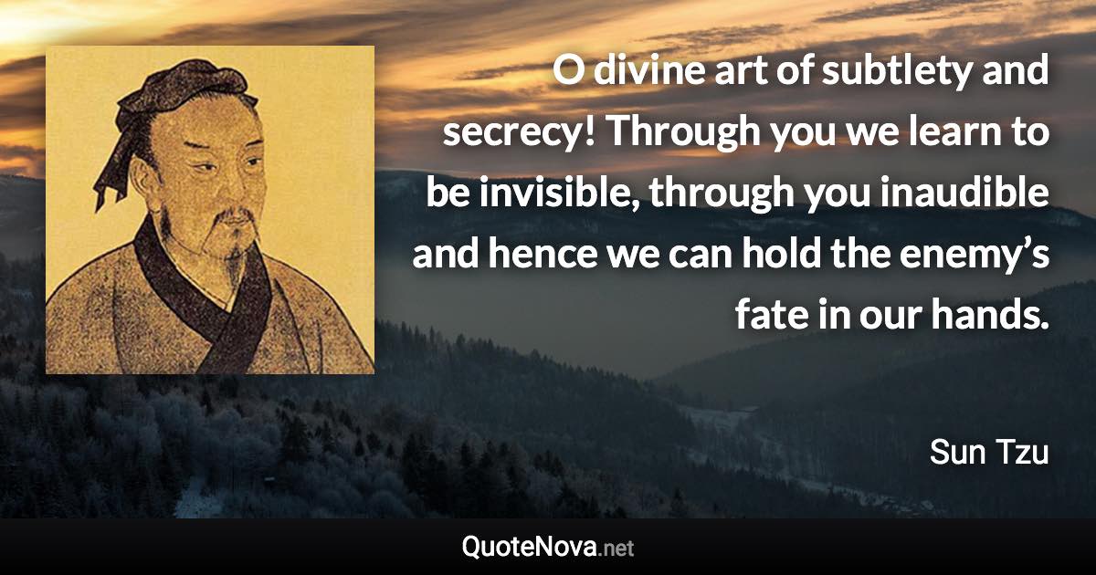 O divine art of subtlety and secrecy! Through you we learn to be invisible, through you inaudible and hence we can hold the enemy’s fate in our hands. - Sun Tzu quote